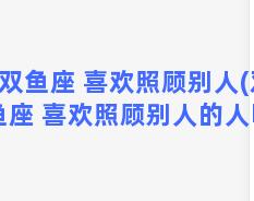 双鱼座 喜欢照顾别人(双鱼座 喜欢照顾别人的人吗)